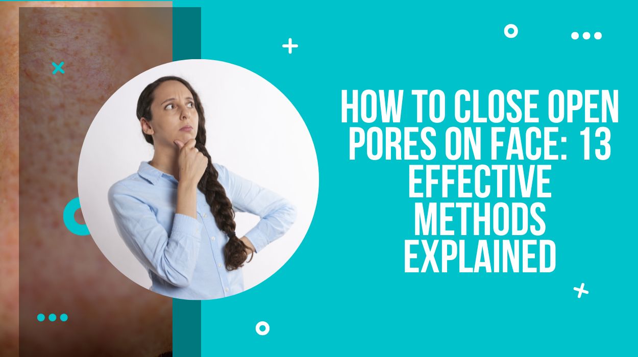 How To Close Open Pores on Face: 13 Effective Methods Explained