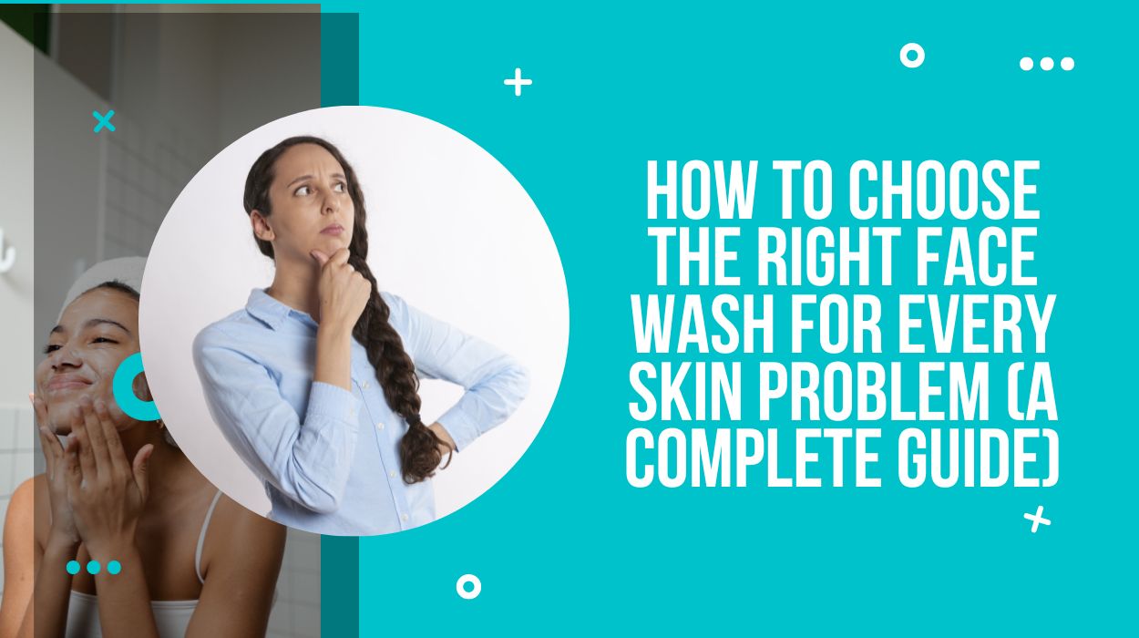 How To Choose the Right Face Wash for Every Skin Problem (A Complete Guide)